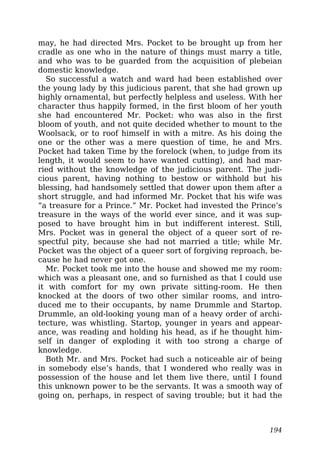 may, he had directed Mrs. Pocket to be brought up from her
cradle as one who in the nature of things must marry a title,
and who was to be guarded from the acquisition of plebeian
domestic knowledge.
So successful a watch and ward had been established over
the young lady by this judicious parent, that she had grown up
highly ornamental, but perfectly helpless and useless. With her
character thus happily formed, in the first bloom of her youth
she had encountered Mr. Pocket: who was also in the first
bloom of youth, and not quite decided whether to mount to the
Woolsack, or to roof himself in with a mitre. As his doing the
one or the other was a mere question of time, he and Mrs.
Pocket had taken Time by the forelock (when, to judge from its
length, it would seem to have wanted cutting), and had mar-
ried without the knowledge of the judicious parent. The judi-
cious parent, having nothing to bestow or withhold but his
blessing, had handsomely settled that dower upon them after a
short struggle, and had informed Mr. Pocket that his wife was
“a treasure for a Prince.” Mr. Pocket had invested the Prince’s
treasure in the ways of the world ever since, and it was sup-
posed to have brought him in but indifferent interest. Still,
Mrs. Pocket was in general the object of a queer sort of re-
spectful pity, because she had not married a title; while Mr.
Pocket was the object of a queer sort of forgiving reproach, be-
cause he had never got one.
Mr. Pocket took me into the house and showed me my room:
which was a pleasant one, and so furnished as that I could use
it with comfort for my own private sitting-room. He then
knocked at the doors of two other similar rooms, and intro-
duced me to their occupants, by name Drummle and Startop.
Drummle, an old-looking young man of a heavy order of archi-
tecture, was whistling. Startop, younger in years and appear-
ance, was reading and holding his head, as if he thought him-
self in danger of exploding it with too strong a charge of
knowledge.
Both Mr. and Mrs. Pocket had such a noticeable air of being
in somebody else’s hands, that I wondered who really was in
possession of the house and let them live there, until I found
this unknown power to be the servants. It was a smooth way of
going on, perhaps, in respect of saving trouble; but it had the
194
 