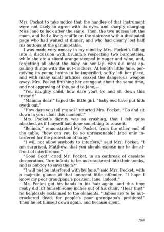 Mrs. Pocket to take notice that the handles of that instrument
were not likely to agree with its eyes, and sharply charging
Miss Jane to look after the same. Then, the two nurses left the
room, and had a lively scuffle on the staircase with a dissipated
page who had waited at dinner, and who had clearly lost half
his buttons at the gaming-table.
I was made very uneasy in my mind by Mrs. Pocket’s falling
into a discussion with Drummle respecting two baronetcies,
while she ate a sliced orange steeped in sugar and wine, and,
forgetting all about the baby on her lap, who did most ap-
palling things with the nut-crackers. At length little Jane, per-
ceiving its young brains to be imperilled, softly left her place,
and with many small artifices coaxed the dangerous weapon
away. Mrs. Pocket finishing her orange at about the same time,
and not approving of this, said to Jane,—
“You naughty child, how dare you? Go and sit down this
instant!”
“Mamma dear,” lisped the little girl, “baby ood have put hith
eyeth out.”
“How dare you tell me so?” retorted Mrs. Pocket. “Go and sit
down in your chair this moment!”
Mrs. Pocket’s dignity was so crushing, that I felt quite
abashed, as if I myself had done something to rouse it.
“Belinda,” remonstrated Mr. Pocket, from the other end of
the table, “how can you be so unreasonable? Jane only in-
terfered for the protection of baby.”
“I will not allow anybody to interfere,” said Mrs. Pocket. “I
am surprised, Matthew, that you should expose me to the af-
front of interference.”
“Good God!” cried Mr. Pocket, in an outbreak of desolate
desperation. “Are infants to be nut-crackered into their tombs,
and is nobody to save them?”
“I will not be interfered with by Jane,” said Mrs. Pocket, with
a majestic glance at that innocent little offender. “I hope I
know my poor grandpapa’s position. Jane, indeed!”
Mr. Pocket got his hands in his hair again, and this time
really did lift himself some inches out of his chair. “Hear this!”
he helplessly exclaimed to the elements. “Babies are to be nut-
crackered dead, for people’s poor grandpapa’s positions!”
Then he let himself down again, and became silent.
198
 