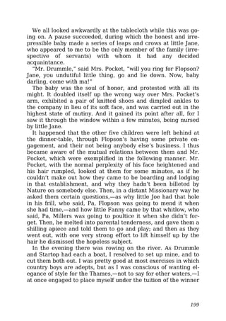 We all looked awkwardly at the tablecloth while this was go-
ing on. A pause succeeded, during which the honest and irre-
pressible baby made a series of leaps and crows at little Jane,
who appeared to me to be the only member of the family (irre-
spective of servants) with whom it had any decided
acquaintance.
“Mr. Drummle,” said Mrs. Pocket, “will you ring for Flopson?
Jane, you undutiful little thing, go and lie down. Now, baby
darling, come with ma!”
The baby was the soul of honor, and protested with all its
might. It doubled itself up the wrong way over Mrs. Pocket’s
arm, exhibited a pair of knitted shoes and dimpled ankles to
the company in lieu of its soft face, and was carried out in the
highest state of mutiny. And it gained its point after all, for I
saw it through the window within a few minutes, being nursed
by little Jane.
It happened that the other five children were left behind at
the dinner-table, through Flopson’s having some private en-
gagement, and their not being anybody else’s business. I thus
became aware of the mutual relations between them and Mr.
Pocket, which were exemplified in the following manner. Mr.
Pocket, with the normal perplexity of his face heightened and
his hair rumpled, looked at them for some minutes, as if he
couldn’t make out how they came to be boarding and lodging
in that establishment, and why they hadn’t been billeted by
Nature on somebody else. Then, in a distant Missionary way he
asked them certain questions,—as why little Joe had that hole
in his frill, who said, Pa, Flopson was going to mend it when
she had time,—and how little Fanny came by that whitlow, who
said, Pa, Millers was going to poultice it when she didn’t for-
get. Then, he melted into parental tenderness, and gave them a
shilling apiece and told them to go and play; and then as they
went out, with one very strong effort to lift himself up by the
hair he dismissed the hopeless subject.
In the evening there was rowing on the river. As Drummle
and Startop had each a boat, I resolved to set up mine, and to
cut them both out. I was pretty good at most exercises in which
country boys are adepts, but as I was conscious of wanting el-
egance of style for the Thames,—not to say for other waters,—I
at once engaged to place myself under the tuition of the winner
199
 