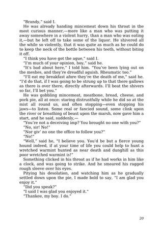 “Brandy,” said I.
He was already handing mincemeat down his throat in the
most curious manner,—more like a man who was putting it
away somewhere in a violent hurry, than a man who was eating
it,—but he left off to take some of the liquor. He shivered all
the while so violently, that it was quite as much as he could do
to keep the neck of the bottle between his teeth, without biting
it off.
“I think you have got the ague,” said I.
“I’m much of your opinion, boy,” said he.
“It’s bad about here,” I told him. “You’ve been lying out on
the meshes, and they’re dreadful aguish. Rheumatic too.”
“I’ll eat my breakfast afore they’re the death of me,” said he.
“I’d do that, if I was going to be strung up to that there gallows
as there is over there, directly afterwards. I’ll beat the shivers
so far, I’ll bet you.”
He was gobbling mincemeat, meatbone, bread, cheese, and
pork pie, all at once: staring distrustfully while he did so at the
mist all round us, and often stopping—even stopping his
jaws—to listen. Some real or fancied sound, some clink upon
the river or breathing of beast upon the marsh, now gave him a
start, and he said, suddenly,—
“You’re not a deceiving imp? You brought no one with you?”
“No, sir! No!”
“Nor giv’ no one the office to follow you?”
“No!”
“Well,” said he, “I believe you. You’d be but a fierce young
hound indeed, if at your time of life you could help to hunt a
wretched warmint hunted as near death and dunghill as this
poor wretched warmint is!”
Something clicked in his throat as if he had works in him like
a clock, and was going to strike. And he smeared his ragged
rough sleeve over his eyes.
Pitying his desolation, and watching him as he gradually
settled down upon the pie, I made bold to say, “I am glad you
enjoy it.”
“Did you speak?”
“I said I was glad you enjoyed it.”
“Thankee, my boy. I do.”
20
 