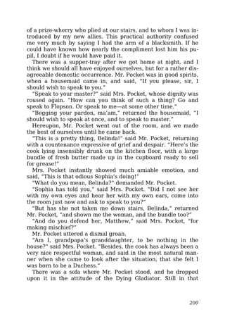 of a prize-wherry who plied at our stairs, and to whom I was in-
troduced by my new allies. This practical authority confused
me very much by saying I had the arm of a blacksmith. If he
could have known how nearly the compliment lost him his pu-
pil, I doubt if he would have paid it.
There was a supper-tray after we got home at night, and I
think we should all have enjoyed ourselves, but for a rather dis-
agreeable domestic occurrence. Mr. Pocket was in good spirits,
when a housemaid came in, and said, “If you please, sir, I
should wish to speak to you.”
“Speak to your master?” said Mrs. Pocket, whose dignity was
roused again. “How can you think of such a thing? Go and
speak to Flopson. Or speak to me—at some other time.”
“Begging your pardon, ma’am,” returned the housemaid, “I
should wish to speak at once, and to speak to master.”
Hereupon, Mr. Pocket went out of the room, and we made
the best of ourselves until he came back.
“This is a pretty thing, Belinda!” said Mr. Pocket, returning
with a countenance expressive of grief and despair. “Here’s the
cook lying insensibly drunk on the kitchen floor, with a large
bundle of fresh butter made up in the cupboard ready to sell
for grease!”
Mrs. Pocket instantly showed much amiable emotion, and
said, “This is that odious Sophia’s doing!”
“What do you mean, Belinda?” demanded Mr. Pocket.
“Sophia has told you,” said Mrs. Pocket. “Did I not see her
with my own eyes and hear her with my own ears, come into
the room just now and ask to speak to you?”
“But has she not taken me down stairs, Belinda,” returned
Mr. Pocket, “and shown me the woman, and the bundle too?”
“And do you defend her, Matthew,” said Mrs. Pocket, “for
making mischief?”
Mr. Pocket uttered a dismal groan.
“Am I, grandpapa’s granddaughter, to be nothing in the
house?” said Mrs. Pocket. “Besides, the cook has always been a
very nice respectful woman, and said in the most natural man-
ner when she came to look after the situation, that she felt I
was born to be a Duchess.”
There was a sofa where Mr. Pocket stood, and he dropped
upon it in the attitude of the Dying Gladiator. Still in that
200
 