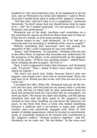 laughed in a dry and suspicious way. As he happened to go out
now, and as Wemmick was brisk and talkative, I said to Wem-
mick that I hardly knew what to make of Mr. Jaggers’s manner.
“Tell him that, and he’ll take it as a compliment,” answered
Wemmick; “he don’t mean that you should know what to make
of it.— Oh!” for I looked surprised, “it’s not personal; it’s pro-
fessional: only professional.”
Wemmick was at his desk, lunching—and crunching—on a
dry hard biscuit; pieces of which he threw from time to time in-
to his slit of a mouth, as if he were posting them.
“Always seems to me,” said Wemmick, “as if he had set a
man-trap and was watching it. Suddenly-click—you’re caught!”
Without remarking that man-traps were not among the
amenities of life, I said I supposed he was very skilful?
“Deep,” said Wemmick, “as Australia.” Pointing with his pen
at the office floor, to express that Australia was understood, for
the purposes of the figure, to be symmetrically on the opposite
spot of the globe. “If there was anything deeper,” added Wem-
mick, bringing his pen to paper, “he’d be it.”
Then, I said I supposed he had a fine business, and Wemmick
said, “Ca-pi-tal!” Then I asked if there were many clerks? to
which he replied,—
“We don’t run much into clerks, because there’s only one
Jaggers, and people won’t have him at second hand. There are
only four of us. Would you like to see ’em? You are one of us, as
I may say.”
I accepted the offer. When Mr. Wemmick had put all the bis-
cuit into the post, and had paid me my money from a cash-box
in a safe, the key of which safe he kept somewhere down his
back and produced from his coat-collar like an iron-pigtail, we
went up stairs. The house was dark and shabby, and the greasy
shoulders that had left their mark in Mr. Jaggers’s room
seemed to have been shuffling up and down the staircase for
years. In the front first floor, a clerk who looked something
between a publican and a rat-catcher—a large pale, puffed,
swollen man—was attentively engaged with three or four
people of shabby appearance, whom he treated as unceremoni-
ously as everybody seemed to be treated who contributed to
Mr. Jaggers’s coffers. “Getting evidence together,” said Mr.
Wemmick, as we came out, “for the Bailey.” In the room over
204
 