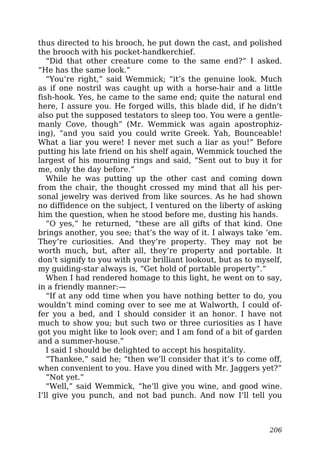 thus directed to his brooch, he put down the cast, and polished
the brooch with his pocket-handkerchief.
“Did that other creature come to the same end?” I asked.
“He has the same look.”
“You’re right,” said Wemmick; “it’s the genuine look. Much
as if one nostril was caught up with a horse-hair and a little
fish-hook. Yes, he came to the same end; quite the natural end
here, I assure you. He forged wills, this blade did, if he didn’t
also put the supposed testators to sleep too. You were a gentle-
manly Cove, though” (Mr. Wemmick was again apostrophiz-
ing), “and you said you could write Greek. Yah, Bounceable!
What a liar you were! I never met such a liar as you!” Before
putting his late friend on his shelf again, Wemmick touched the
largest of his mourning rings and said, “Sent out to buy it for
me, only the day before.”
While he was putting up the other cast and coming down
from the chair, the thought crossed my mind that all his per-
sonal jewelry was derived from like sources. As he had shown
no diffidence on the subject, I ventured on the liberty of asking
him the question, when he stood before me, dusting his hands.
“O yes,” he returned, “these are all gifts of that kind. One
brings another, you see; that’s the way of it. I always take ’em.
They’re curiosities. And they’re property. They may not be
worth much, but, after all, they’re property and portable. It
don’t signify to you with your brilliant lookout, but as to myself,
my guiding-star always is, “Get hold of portable property”.”
When I had rendered homage to this light, he went on to say,
in a friendly manner:—
“If at any odd time when you have nothing better to do, you
wouldn’t mind coming over to see me at Walworth, I could of-
fer you a bed, and I should consider it an honor. I have not
much to show you; but such two or three curiosities as I have
got you might like to look over; and I am fond of a bit of garden
and a summer-house.”
I said I should be delighted to accept his hospitality.
“Thankee,” said he; “then we’ll consider that it’s to come off,
when convenient to you. Have you dined with Mr. Jaggers yet?”
“Not yet.”
“Well,” said Wemmick, “he’ll give you wine, and good wine.
I’ll give you punch, and not bad punch. And now I’ll tell you
206
 