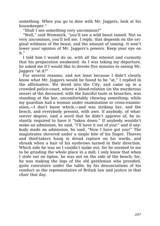 something. When you go to dine with Mr. Jaggers, look at his
housekeeper.”
“Shall I see something very uncommon?”
“Well,” said Wemmick, “you’ll see a wild beast tamed. Not so
very uncommon, you’ll tell me. I reply, that depends on the ori-
ginal wildness of the beast, and the amount of taming. It won’t
lower your opinion of Mr. Jaggers’s powers. Keep your eye on
it.”
I told him I would do so, with all the interest and curiosity
that his preparation awakened. As I was taking my departure,
he asked me if I would like to devote five minutes to seeing Mr.
Jaggers “at it?”
For several reasons, and not least because I didn’t clearly
know what Mr. Jaggers would be found to be “at,” I replied in
the affirmative. We dived into the City, and came up in a
crowded police-court, where a blood-relation (in the murderous
sense) of the deceased, with the fanciful taste in brooches, was
standing at the bar, uncomfortably chewing something; while
my guardian had a woman under examination or cross-examin-
ation,—I don’t know which,—and was striking her, and the
bench, and everybody present, with awe. If anybody, of what-
soever degree, said a word that he didn’t approve of, he in-
stantly required to have it “taken down.” If anybody wouldn’t
make an admission, he said, “I’ll have it out of you!” and if any-
body made an admission, he said, “Now I have got you!” The
magistrates shivered under a single bite of his finger. Thieves
and thief-takers hung in dread rapture on his words, and
shrank when a hair of his eyebrows turned in their direction.
Which side he was on I couldn’t make out, for he seemed to me
to be grinding the whole place in a mill; I only know that when
I stole out on tiptoe, he was not on the side of the bench; for,
he was making the legs of the old gentleman who presided,
quite convulsive under the table, by his denunciations of his
conduct as the representative of British law and justice in that
chair that day.
207
 