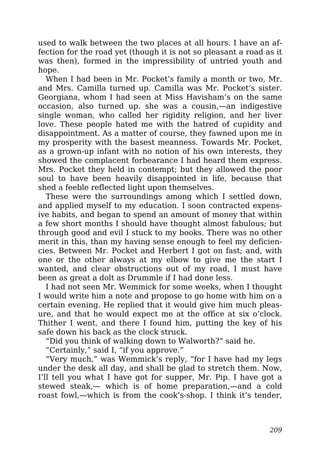 used to walk between the two places at all hours. I have an af-
fection for the road yet (though it is not so pleasant a road as it
was then), formed in the impressibility of untried youth and
hope.
When I had been in Mr. Pocket’s family a month or two, Mr.
and Mrs. Camilla turned up. Camilla was Mr. Pocket’s sister.
Georgiana, whom I had seen at Miss Havisham’s on the same
occasion, also turned up. she was a cousin,—an indigestive
single woman, who called her rigidity religion, and her liver
love. These people hated me with the hatred of cupidity and
disappointment. As a matter of course, they fawned upon me in
my prosperity with the basest meanness. Towards Mr. Pocket,
as a grown-up infant with no notion of his own interests, they
showed the complacent forbearance I had heard them express.
Mrs. Pocket they held in contempt; but they allowed the poor
soul to have been heavily disappointed in life, because that
shed a feeble reflected light upon themselves.
These were the surroundings among which I settled down,
and applied myself to my education. I soon contracted expens-
ive habits, and began to spend an amount of money that within
a few short months I should have thought almost fabulous; but
through good and evil I stuck to my books. There was no other
merit in this, than my having sense enough to feel my deficien-
cies. Between Mr. Pocket and Herbert I got on fast; and, with
one or the other always at my elbow to give me the start I
wanted, and clear obstructions out of my road, I must have
been as great a dolt as Drummle if I had done less.
I had not seen Mr. Wemmick for some weeks, when I thought
I would write him a note and propose to go home with him on a
certain evening. He replied that it would give him much pleas-
ure, and that he would expect me at the office at six o’clock.
Thither I went, and there I found him, putting the key of his
safe down his back as the clock struck.
“Did you think of walking down to Walworth?” said he.
“Certainly,” said I, “if you approve.”
“Very much,” was Wemmick’s reply, “for I have had my legs
under the desk all day, and shall be glad to stretch them. Now,
I’ll tell you what I have got for supper, Mr. Pip. I have got a
stewed steak,— which is of home preparation,—and a cold
roast fowl,—which is from the cook’s-shop. I think it’s tender,
209
 