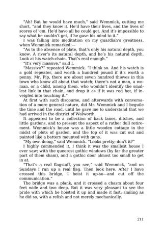 “Ah! But he would have much,” said Wemmick, cutting me
short, “and they know it. He’d have their lives, and the lives of
scores of ’em. He’d have all he could get. And it’s impossible to
say what he couldn’t get, if he gave his mind to it.”
I was falling into meditation on my guardian’s greatness,
when Wemmick remarked:—
“As to the absence of plate, that’s only his natural depth, you
know. A river’s its natural depth, and he’s his natural depth.
Look at his watch-chain. That’s real enough.”
“It’s very massive,” said I.
“Massive?” repeated Wemmick. “I think so. And his watch is
a gold repeater, and worth a hundred pound if it’s worth a
penny. Mr. Pip, there are about seven hundred thieves in this
town who know all about that watch; there’s not a man, a wo-
man, or a child, among them, who wouldn’t identify the smal-
lest link in that chain, and drop it as if it was red hot, if in-
veigled into touching it.”
At first with such discourse, and afterwards with conversa-
tion of a more general nature, did Mr. Wemmick and I beguile
the time and the road, until he gave me to understand that we
had arrived in the district of Walworth.
It appeared to be a collection of back lanes, ditches, and
little gardens, and to present the aspect of a rather dull retire-
ment. Wemmick’s house was a little wooden cottage in the
midst of plots of garden, and the top of it was cut out and
painted like a battery mounted with guns.
“My own doing,” said Wemmick. “Looks pretty; don’t it?”
I highly commended it, I think it was the smallest house I
ever saw; with the queerest gothic windows (by far the greater
part of them sham), and a gothic door almost too small to get
in at.
“That’s a real flagstaff, you see,” said Wemmick, “and on
Sundays I run up a real flag. Then look here. After I have
crossed this bridge, I hoist it up-so—and cut off the
communication.”
The bridge was a plank, and it crossed a chasm about four
feet wide and two deep. But it was very pleasant to see the
pride with which he hoisted it up and made it fast; smiling as
he did so, with a relish and not merely mechanically.
211
 