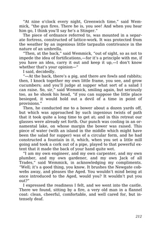 “At nine o’clock every night, Greenwich time,” said Wem-
mick, “the gun fires. There he is, you see! And when you hear
him go, I think you’ll say he’s a Stinger.”
The piece of ordnance referred to, was mounted in a separ-
ate fortress, constructed of lattice-work. It was protected from
the weather by an ingenious little tarpaulin contrivance in the
nature of an umbrella.
“Then, at the back,” said Wemmick, “out of sight, so as not to
impede the idea of fortifications,—for it’s a principle with me, if
you have an idea, carry it out and keep it up,—I don’t know
whether that’s your opinion—”
I said, decidedly.
“—At the back, there’s a pig, and there are fowls and rabbits;
then, I knock together my own little frame, you see, and grow
cucumbers; and you’ll judge at supper what sort of a salad I
can raise. So, sir,” said Wemmick, smiling again, but seriously
too, as he shook his head, “if you can suppose the little place
besieged, it would hold out a devil of a time in point of
provisions.”
Then, he conducted me to a bower about a dozen yards off,
but which was approached by such ingenious twists of path
that it took quite a long time to get at; and in this retreat our
glasses were already set forth. Our punch was cooling in an or-
namental lake, on whose margin the bower was raised. This
piece of water (with an island in the middle which might have
been the salad for supper) was of a circular form, and he had
constructed a fountain in it, which, when you set a little mill
going and took a cork out of a pipe, played to that powerful ex-
tent that it made the back of your hand quite wet.
“I am my own engineer, and my own carpenter, and my own
plumber, and my own gardener, and my own Jack of all
Trades,” said Wemmick, in acknowledging my compliments.
“Well; it’s a good thing, you know. It brushes the Newgate cob-
webs away, and pleases the Aged. You wouldn’t mind being at
once introduced to the Aged, would you? It wouldn’t put you
out?”
I expressed the readiness I felt, and we went into the castle.
There we found, sitting by a fire, a very old man in a flannel
coat: clean, cheerful, comfortable, and well cared for, but in-
tensely deaf.
212
 
