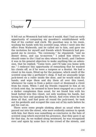 Chapter 7
It fell out as Wemmick had told me it would, that I had an early
opportunity of comparing my guardian’s establishment with
that of his cashier and clerk. My guardian was in his room,
washing his hands with his scented soap, when I went into the
office from Walworth; and he called me to him, and gave me
the invitation for myself and friends which Wemmick had pre-
pared me to receive. “No ceremony,” he stipulated, “and no
dinner dress, and say to-morrow.” I asked him where we
should come to (for I had no idea where he lived), and I believe
it was in his general objection to make anything like an admis-
sion, that he replied, “Come here, and I’ll take you home with
me.” I embrace this opportunity of remarking that he washed
his clients off, as if he were a surgeon or a dentist. He had a
closet in his room, fitted up for the purpose, which smelt of the
scented soap like a perfumer’s shop. It had an unusually large
jack-towel on a roller inside the door, and he would wash his
hands, and wipe them and dry them all over this towel,
whenever he came in from a police court or dismissed a client
from his room. When I and my friends repaired to him at six
o’clock next day, he seemed to have been engaged on a case of
a darker complexion than usual, for we found him with his
head butted into this closet, not only washing his hands, but
laving his face and gargling his throat. And even when he had
done all that, and had gone all round the jack-towel, he took
out his penknife and scraped the case out of his nails before he
put his coat on.
There were some people slinking about as usual when we
passed out into the street, who were evidently anxious to speak
with him; but there was something so conclusive in the halo of
scented soap which encircled his presence, that they gave it up
for that day. As we walked along westward, he was recognized
ever and again by some face in the crowd of the streets, and
216
 