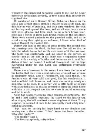 whenever that happened he talked louder to me; but he never
otherwise recognized anybody, or took notice that anybody re-
cognized him.
He conducted us to Gerrard Street, Soho, to a house on the
south side of that street. Rather a stately house of its kind, but
dolefully in want of painting, and with dirty windows. He took
out his key and opened the door, and we all went into a stone
hall, bare, gloomy, and little used. So, up a dark brown stair-
case into a series of three dark brown rooms on the first floor.
There were carved garlands on the panelled walls, and as he
stood among them giving us welcome, I know what kind of
loops I thought they looked like.
Dinner was laid in the best of these rooms; the second was
his dressing-room; the third, his bedroom. He told us that he
held the whole house, but rarely used more of it than we saw.
The table was comfortably laid—no silver in the service, of
course—and at the side of his chair was a capacious dumb-
waiter, with a variety of bottles and decanters on it, and four
dishes of fruit for dessert. I noticed throughout, that he kept
everything under his own hand, and distributed everything
himself.
There was a bookcase in the room; I saw from the backs of
the books, that they were about evidence, criminal law, crimin-
al biography, trials, acts of Parliament, and such things. The
furniture was all very solid and good, like his watch-chain. It
had an official look, however, and there was nothing merely or-
namental to be seen. In a corner was a little table of papers
with a shaded lamp: so that he seemed to bring the office home
with him in that respect too, and to wheel it out of an evening
and fall to work.
As he had scarcely seen my three companions until now,—for
he and I had walked together,—he stood on the hearth-rug,
after ringing the bell, and took a searching look at them. To my
surprise, he seemed at once to be principally if not solely inter-
ested in Drummle.
“Pip,” said he, putting his large hand on my shoulder and
moving me to the window, “I don’t know one from the other.
Who’s the Spider?”
“The spider?” said I.
“The blotchy, sprawly, sulky fellow.”
217
 