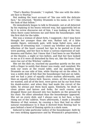 “That’s Bentley Drummle,” I replied; “the one with the delic-
ate face is Startop.”
Not making the least account of “the one with the delicate
face,” he returned, “Bentley Drummle is his name, is it? I like
the look of that fellow.”
He immediately began to talk to Drummle: not at all deterred
by his replying in his heavy reticent way, but apparently led on
by it to screw discourse out of him. I was looking at the two,
when there came between me and them the housekeeper, with
the first dish for the table.
She was a woman of about forty, I supposed,—but I may have
thought her younger than she was. Rather tall, of a lithe
nimble figure, extremely pale, with large faded eyes, and a
quantity of streaming hair. I cannot say whether any diseased
affection of the heart caused her lips to be parted as if she
were panting, and her face to bear a curious expression of sud-
denness and flutter; but I know that I had been to see Macbeth
at the theatre, a night or two before, and that her face looked
to me as if it were all disturbed by fiery air, like the faces I had
seen rise out of the Witches’ caldron.
She set the dish on, touched my guardian quietly on the arm
with a finger to notify that dinner was ready, and vanished. We
took our seats at the round table, and my guardian kept
Drummle on one side of him, while Startop sat on the other. It
was a noble dish of fish that the housekeeper had put on table,
and we had a joint of equally choice mutton afterwards, and
then an equally choice bird. Sauces, wines, all the accessories
we wanted, and all of the best, were given out by our host from
his dumb-waiter; and when they had made the circuit of the
table, he always put them back again. Similarly, he dealt us
clean plates and knives and forks, for each course, and
dropped those just disused into two baskets on the ground by
his chair. No other attendant than the housekeeper appeared.
She set on every dish; and I always saw in her face, a face
rising out of the caldron. Years afterwards, I made a dreadful
likeness of that woman, by causing a face that had no other
natural resemblance to it than it derived from flowing hair to
pass behind a bowl of flaming spirits in a dark room.
Induced to take particular notice of the housekeeper, both by
her own striking appearance and by Wemmick’s preparation, I
218
 