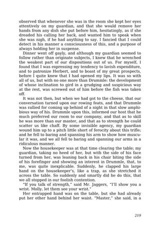 observed that whenever she was in the room she kept her eyes
attentively on my guardian, and that she would remove her
hands from any dish she put before him, hesitatingly, as if she
dreaded his calling her back, and wanted him to speak when
she was nigh, if he had anything to say. I fancied that I could
detect in his manner a consciousness of this, and a purpose of
always holding her in suspense.
Dinner went off gayly, and although my guardian seemed to
follow rather than originate subjects, I knew that he wrenched
the weakest part of our dispositions out of us. For myself, I
found that I was expressing my tendency to lavish expenditure,
and to patronize Herbert, and to boast of my great prospects,
before I quite knew that I had opened my lips. It was so with
all of us, but with no one more than Drummle: the development
of whose inclination to gird in a grudging and suspicious way
at the rest, was screwed out of him before the fish was taken
off.
It was not then, but when we had got to the cheese, that our
conversation turned upon our rowing feats, and that Drummle
was rallied for coming up behind of a night in that slow amphi-
bious way of his. Drummle upon this, informed our host that he
much preferred our room to our company, and that as to skill
he was more than our master, and that as to strength he could
scatter us like chaff. By some invisible agency, my guardian
wound him up to a pitch little short of ferocity about this trifle;
and he fell to baring and spanning his arm to show how muscu-
lar it was, and we all fell to baring and spanning our arms in a
ridiculous manner.
Now the housekeeper was at that time clearing the table; my
guardian, taking no heed of her, but with the side of his face
turned from her, was leaning back in his chair biting the side
of his forefinger and showing an interest in Drummle, that, to
me, was quite inexplicable. Suddenly, he clapped his large
hand on the housekeeper’s, like a trap, as she stretched it
across the table. So suddenly and smartly did he do this, that
we all stopped in our foolish contention.
“If you talk of strength,” said Mr. Jaggers, “I’ll show you a
wrist. Molly, let them see your wrist.”
Her entrapped hand was on the table, but she had already
put her other hand behind her waist. “Master,” she said, in a
219
 