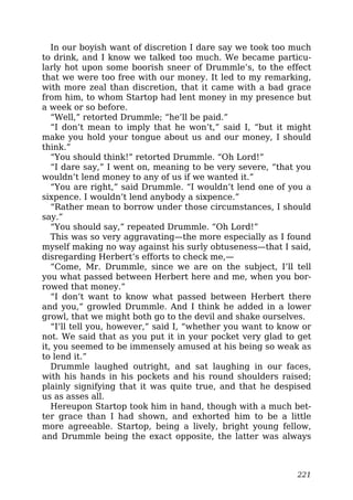In our boyish want of discretion I dare say we took too much
to drink, and I know we talked too much. We became particu-
larly hot upon some boorish sneer of Drummle’s, to the effect
that we were too free with our money. It led to my remarking,
with more zeal than discretion, that it came with a bad grace
from him, to whom Startop had lent money in my presence but
a week or so before.
“Well,” retorted Drummle; “he’ll be paid.”
“I don’t mean to imply that he won’t,” said I, “but it might
make you hold your tongue about us and our money, I should
think.”
“You should think!” retorted Drummle. “Oh Lord!”
“I dare say,” I went on, meaning to be very severe, “that you
wouldn’t lend money to any of us if we wanted it.”
“You are right,” said Drummle. “I wouldn’t lend one of you a
sixpence. I wouldn’t lend anybody a sixpence.”
“Rather mean to borrow under those circumstances, I should
say.”
“You should say,” repeated Drummle. “Oh Lord!”
This was so very aggravating—the more especially as I found
myself making no way against his surly obtuseness—that I said,
disregarding Herbert’s efforts to check me,—
“Come, Mr. Drummle, since we are on the subject, I’ll tell
you what passed between Herbert here and me, when you bor-
rowed that money.”
“I don’t want to know what passed between Herbert there
and you,” growled Drummle. And I think he added in a lower
growl, that we might both go to the devil and shake ourselves.
“I’ll tell you, however,” said I, “whether you want to know or
not. We said that as you put it in your pocket very glad to get
it, you seemed to be immensely amused at his being so weak as
to lend it.”
Drummle laughed outright, and sat laughing in our faces,
with his hands in his pockets and his round shoulders raised;
plainly signifying that it was quite true, and that he despised
us as asses all.
Hereupon Startop took him in hand, though with a much bet-
ter grace than I had shown, and exhorted him to be a little
more agreeable. Startop, being a lively, bright young fellow,
and Drummle being the exact opposite, the latter was always
221
 