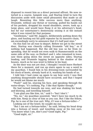 disposed to resent him as a direct personal affront. He now re-
torted in a coarse, lumpish way, and Startop tried to turn the
discussion aside with some small pleasantry that made us all
laugh. Resenting this little success more than anything,
Drummle, without any threat or warning, pulled his hands out
of his pockets, dropped his round shoulders, swore, took up a
large glass, and would have flung it at his adversary’s head,
but for our entertainer’s dexterously seizing it at the instant
when it was raised for that purpose.
“Gentlemen,” said Mr. Jaggers, deliberately putting down the
glass, and hauling out his gold repeater by its massive chain, “I
am exceedingly sorry to announce that it’s half past nine.”
On this hint we all rose to depart. Before we got to the street
door, Startop was cheerily calling Drummle “old boy,” as if
nothing had happened. But the old boy was so far from re-
sponding, that he would not even walk to Hammersmith on the
same side of the way; so Herbert and I, who remained in town,
saw them going down the street on opposite sides; Startop
leading, and Drummle lagging behind in the shadow of the
houses, much as he was wont to follow in his boat.
As the door was not yet shut, I thought I would leave Herbert
there for a moment, and run up stairs again to say a word to
my guardian. I found him in his dressing-room surrounded by
his stock of boots, already hard at it, washing his hands of us.
I told him I had come up again to say how sorry I was that
anything disagreeable should have occurred, and that I hoped
he would not blame me much.
“Pooh!” said he, sluicing his face, and speaking through the
water-drops; “it’s nothing, Pip. I like that Spider though.”
He had turned towards me now, and was shaking his head,
and blowing, and towelling himself.
“I am glad you like him, sir,” said I—“but I don’t.”
“No, no,” my guardian assented; “don’t have too much to do
with him. Keep as clear of him as you can. But I like the fellow,
Pip; he is one of the true sort. Why, if I was a fortune-teller—”
Looking out of the towel, he caught my eye.
“But I am not a fortune-teller,” he said, letting his head drop
into a festoon of towel, and towelling away at his two ears.
“You know what I am, don’t you? Good night, Pip.”
“Good night, sir.”
222
 