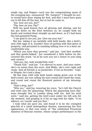 single rap, and Pepper—such was the compromising name of
the avenging boy—announced “Mr. Gargery!” I thought he nev-
er would have done wiping his feet, and that I must have gone
out to lift him off the mat, but at last he came in.
“Joe, how are you, Joe?”
“Pip, how air you, Pip?”
With his good honest face all glowing and shining, and his
hat put down on the floor between us, he caught both my
hands and worked them straight up and down, as if I had been
the last-patented Pump.
“I am glad to see you, Joe. Give me your hat.”
But Joe, taking it up carefully with both hands, like a bird’s-
nest with eggs in it, wouldn’t hear of parting with that piece of
property, and persisted in standing talking over it in a most un-
comfortable way.
“Which you have that growed,” said Joe, “and that swelled,
and that gentle-folked;” Joe considered a little before he dis-
covered this word; “as to be sure you are a honor to your king
and country.”
“And you, Joe, look wonderfully well.”
“Thank God,” said Joe, “I’m ekerval to most. And your sister,
she’s no worse than she were. And Biddy, she’s ever right and
ready. And all friends is no backerder, if not no forarder. ‘Cept-
in Wopsle; he’s had a drop.”
All this time (still with both hands taking great care of the
bird’s-nest), Joe was rolling his eyes round and round the room,
and round and round the flowered pattern of my dressing-
gown.
“Had a drop, Joe?”
“Why yes,” said Joe, lowering his voice, “he’s left the Church
and went into the playacting. Which the playacting have like-
ways brought him to London along with me. And his wish
were,” said Joe, getting the bird’s-nest under his left arm for
the moment, and groping in it for an egg with his right; “if no
offence, as I would ‘and you that.”
I took what Joe gave me, and found it to be the crumpled
play-bill of a small metropolitan theatre, announcing the first
appearance, in that very week, of “the celebrated Provincial
Amateur of Roscian renown, whose unique performance in the
226
 