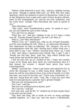 “Which I fully believed it were, Pip,” said Joe, slightly tossing
his head, “though it signify little now, sir. Well, Pip; this same
identical, which his manners is given to blusterous, come to me
at the Bargemen (wot a pipe and a pint of beer do give refresh-
ment to the workingman, sir, and do not over stimilate), and
his word were, ‘Joseph, Miss Havisham she wish to speak to
you.’”
“Miss Havisham, Joe?”
“‘She wish,’ were Pumblechook’s word, ‘to speak to you.’”
Joe sat and rolled his eyes at the ceiling.
“Yes, Joe? Go on, please.”
“Next day, sir,” said Joe, looking at me as if I were a long
way off, “having cleaned myself, I go and I see Miss A.”
“Miss A., Joe? Miss Havisham?”
“Which I say, sir,” replied Joe, with an air of legal formality,
as if he were making his will, “Miss A., or otherways Havisham.
Her expression air then as follering: ‘Mr. Gargery. You air in
correspondence with Mr. Pip?’ Having had a letter from you, I
were able to say ‘I am.’ (When I married your sister, sir, I said
‘I will;’ and when I answered your friend, Pip, I said ‘I am.’)
‘Would you tell him, then,’ said she, ‘that which Estella has
come home and would be glad to see him.’”
I felt my face fire up as I looked at Joe. I hope one remote
cause of its firing may have been my consciousness that if I
had known his errand, I should have given him more
encouragement.
“Biddy,” pursued Joe, “when I got home and asked her fur to
write the message to you, a little hung back. Biddy says, “I
know he will be very glad to have it by word of mouth, it is holi-
day time, you want to see him, go!” I have now concluded, sir,”
said Joe, rising from his chair, “and, Pip, I wish you ever well
and ever prospering to a greater and a greater height.”
“But you are not going now, Joe?”
“Yes I am,” said Joe.
“But you are coming back to dinner, Joe?”
“No I am not,” said Joe.
Our eyes met, and all the “ir” melted out of that manly heart
as he gave me his hand.
“Pip, dear old chap, life is made of ever so many partings
welded together, as I may say, and one man’s a blacksmith,
230
 