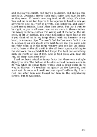 and one’s a whitesmith, and one’s a goldsmith, and one’s a cop-
persmith. Diwisions among such must come, and must be met
as they come. If there’s been any fault at all to-day, it’s mine.
You and me is not two figures to be together in London; nor yet
anywheres else but what is private, and beknown, and under-
stood among friends. It ain’t that I am proud, but that I want to
be right, as you shall never see me no more in these clothes.
I’m wrong in these clothes. I’m wrong out of the forge, the kit-
chen, or off th’ meshes. You won’t find half so much fault in me
if you think of me in my forge dress, with my hammer in my
hand, or even my pipe. You won’t find half so much fault in me
if, supposing as you should ever wish to see me, you come and
put your head in at the forge window and see Joe the black-
smith, there, at the old anvil, in the old burnt apron, sticking to
the old work. I’m awful dull, but I hope I’ve beat out something
nigh the rights of this at last. And so God bless you, dear old
Pip, old chap, God bless you!”
I had not been mistaken in my fancy that there was a simple
dignity in him. The fashion of his dress could no more come in
its way when he spoke these words than it could come in its
way in Heaven. He touched me gently on the forehead, and
went out. As soon as I could recover myself sufficiently, I hur-
ried out after him and looked for him in the neighboring
streets; but he was gone.
231
 