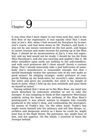 Chapter 9
It was clear that I must repair to our town next day, and in the
first flow of my repentance, it was equally clear that I must
stay at Joe’s. But, when I had secured my box-place by to-mor-
row’s coach, and had been down to Mr. Pocket’s and back, I
was not by any means convinced on the last point, and began
to invent reasons and make excuses for putting up at the Blue
Boar. I should be an inconvenience at Joe’s; I was not expec-
ted, and my bed would not be ready; I should be too far from
Miss Havisham’s, and she was exacting and mightn’t like it. All
other swindlers upon earth are nothing to the self-swindlers,
and with such pretences did I cheat myself. Surely a curious
thing. That I should innocently take a bad half-crown of some-
body else’s manufacture is reasonable enough; but that I
should knowingly reckon the spurious coin of my own make as
good money! An obliging stranger, under pretence of com-
pactly folding up my bank-notes for security’s sake, abstracts
the notes and gives me nutshells; but what is his sleight of
hand to mine, when I fold up my own nutshells and pass them
on myself as notes!
Having settled that I must go to the Blue Boar, my mind was
much disturbed by indecision whether or not to take the
Avenger. It was tempting to think of that expensive Mercenary
publicly airing his boots in the archway of the Blue Boar’s
posting-yard; it was almost solemn to imagine him casually
produced in the tailor’s shop, and confounding the disrespect-
ful senses of Trabb’s boy. On the other hand, Trabb’s boy
might worm himself into his intimacy and tell him things; or,
reckless and desperate wretch as I knew he could be, might
hoot him in the High Street, My patroness, too, might hear of
him, and not approve. On the whole, I resolved to leave the
Avenger behind.
232
 