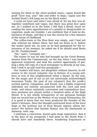 waiting for them at the slime-washed stairs,—again heard the
gruff “Give way, you!” like and order to dogs,—again saw the
wicked Noah’s Ark lying out on the black water.
I could not have said what I was afraid of, for my fear was al-
together undefined and vague, but there was great fear upon
me. As I walked on to the hotel, I felt that a dread, much ex-
ceeding the mere apprehension of a painful or disagreeable re-
cognition, made me tremble. I am confident that it took no dis-
tinctness of shape, and that it was the revival for a few minutes
of the terror of childhood.
The coffee-room at the Blue Boar was empty, and I had not
only ordered my dinner there, but had sat down to it, before
the waiter knew me. As soon as he had apologized for the re-
missness of his memory, he asked me if he should send Boots
for Mr. Pumblechook?
“No,” said I, “certainly not.”
The waiter (it was he who had brought up the Great Remon-
strance from the Commercials, on the day when I was bound)
appeared surprised, and took the earliest opportunity of put-
ting a dirty old copy of a local newspaper so directly in my way,
that I took it up and read this paragraph:—
Our readers will learn, not altogether without interest, in ref-
erence to the recent romantic rise in fortune of a young arti-
ficer in iron of this neighborhood (what a theme, by the way,
for the magic pen of our as yet not universally acknowledged
townsman Tooby, the poet of our columns!) that the youth’s
earliest patron, companion, and friend, was a highly respected
individual not entirely unconnected with the corn and seed
trade, and whose eminently convenient and commodious busi-
ness premises are situate within a hundred miles of the High
Street. It is not wholly irrespective of our personal feelings
that we record him as the Mentor of our young Telemachus, for
it is good to know that our town produced the founder of the
latter’s fortunes. Does the thought-contracted brow of the local
Sage or the lustrous eye of local Beauty inquire whose for-
tunes? We believe that Quintin Matsys was the blacksmith of
Antwerp. verb. sap.
I entertain a conviction, based upon large experience, that if
in the days of my prosperity I had gone to the North Pole, I
should have met somebody there, wandering Esquimaux or
237
 