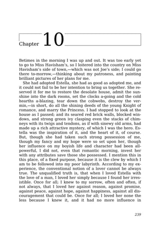 Chapter 10
Betimes in the morning I was up and out. It was too early yet
to go to Miss Havisham’s, so I loitered into the country on Miss
Havisham’s side of town,—which was not Joe’s side; I could go
there to-morrow,—thinking about my patroness, and painting
brilliant pictures of her plans for me.
She had adopted Estella, she had as good as adopted me, and
it could not fail to be her intention to bring us together. She re-
served it for me to restore the desolate house, admit the sun-
shine into the dark rooms, set the clocks a-going and the cold
hearths a-blazing, tear down the cobwebs, destroy the ver-
min,—in short, do all the shining deeds of the young Knight of
romance, and marry the Princess. I had stopped to look at the
house as I passed; and its seared red brick walls, blocked win-
dows, and strong green ivy clasping even the stacks of chim-
neys with its twigs and tendons, as if with sinewy old arms, had
made up a rich attractive mystery, of which I was the hero. Es-
tella was the inspiration of it, and the heart of it, of course.
But, though she had taken such strong possession of me,
though my fancy and my hope were so set upon her, though
her influence on my boyish life and character had been all-
powerful, I did not, even that romantic morning, invest her
with any attributes save those she possessed. I mention this in
this place, of a fixed purpose, because it is the clew by which I
am to be followed into my poor labyrinth. According to my ex-
perience, the conventional notion of a lover cannot be always
true. The unqualified truth is, that when I loved Estella with
the love of a man, I loved her simply because I found her irres-
istible. Once for all; I knew to my sorrow, often and often, if
not always, that I loved her against reason, against promise,
against peace, against hope, against happiness, against all dis-
couragement that could be. Once for all; I loved her none the
less because I knew it, and it had no more influence in
239
 