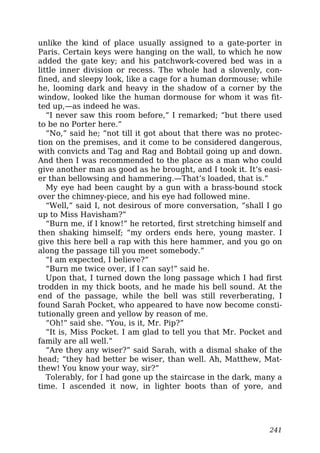 unlike the kind of place usually assigned to a gate-porter in
Paris. Certain keys were hanging on the wall, to which he now
added the gate key; and his patchwork-covered bed was in a
little inner division or recess. The whole had a slovenly, con-
fined, and sleepy look, like a cage for a human dormouse; while
he, looming dark and heavy in the shadow of a corner by the
window, looked like the human dormouse for whom it was fit-
ted up,—as indeed he was.
“I never saw this room before,” I remarked; “but there used
to be no Porter here.”
“No,” said he; “not till it got about that there was no protec-
tion on the premises, and it come to be considered dangerous,
with convicts and Tag and Rag and Bobtail going up and down.
And then I was recommended to the place as a man who could
give another man as good as he brought, and I took it. It’s easi-
er than bellowsing and hammering.—That’s loaded, that is.”
My eye had been caught by a gun with a brass-bound stock
over the chimney-piece, and his eye had followed mine.
“Well,” said I, not desirous of more conversation, “shall I go
up to Miss Havisham?”
“Burn me, if I know!” he retorted, first stretching himself and
then shaking himself; “my orders ends here, young master. I
give this here bell a rap with this here hammer, and you go on
along the passage till you meet somebody.”
“I am expected, I believe?”
“Burn me twice over, if I can say!” said he.
Upon that, I turned down the long passage which I had first
trodden in my thick boots, and he made his bell sound. At the
end of the passage, while the bell was still reverberating, I
found Sarah Pocket, who appeared to have now become consti-
tutionally green and yellow by reason of me.
“Oh!” said she. “You, is it, Mr. Pip?”
“It is, Miss Pocket. I am glad to tell you that Mr. Pocket and
family are all well.”
“Are they any wiser?” said Sarah, with a dismal shake of the
head; “they had better be wiser, than well. Ah, Matthew, Mat-
thew! You know your way, sir?”
Tolerably, for I had gone up the staircase in the dark, many a
time. I ascended it now, in lighter boots than of yore, and
241
 