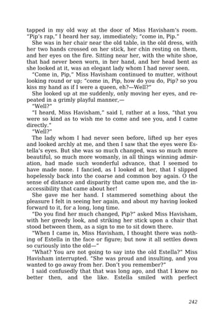 tapped in my old way at the door of Miss Havisham’s room.
“Pip’s rap,” I heard her say, immediately; “come in, Pip.”
She was in her chair near the old table, in the old dress, with
her two hands crossed on her stick, her chin resting on them,
and her eyes on the fire. Sitting near her, with the white shoe,
that had never been worn, in her hand, and her head bent as
she looked at it, was an elegant lady whom I had never seen.
“Come in, Pip,” Miss Havisham continued to mutter, without
looking round or up; “come in, Pip, how do you do, Pip? so you
kiss my hand as if I were a queen, eh?—Well?”
She looked up at me suddenly, only moving her eyes, and re-
peated in a grimly playful manner,—
“Well?”
“I heard, Miss Havisham,” said I, rather at a loss, “that you
were so kind as to wish me to come and see you, and I came
directly.”
“Well?”
The lady whom I had never seen before, lifted up her eyes
and looked archly at me, and then I saw that the eyes were Es-
tella’s eyes. But she was so much changed, was so much more
beautiful, so much more womanly, in all things winning admir-
ation, had made such wonderful advance, that I seemed to
have made none. I fancied, as I looked at her, that I slipped
hopelessly back into the coarse and common boy again. O the
sense of distance and disparity that came upon me, and the in-
accessibility that came about her!
She gave me her hand. I stammered something about the
pleasure I felt in seeing her again, and about my having looked
forward to it, for a long, long time.
“Do you find her much changed, Pip?” asked Miss Havisham,
with her greedy look, and striking her stick upon a chair that
stood between them, as a sign to me to sit down there.
“When I came in, Miss Havisham, I thought there was noth-
ing of Estella in the face or figure; but now it all settles down
so curiously into the old—”
“What? You are not going to say into the old Estella?” Miss
Havisham interrupted. “She was proud and insulting, and you
wanted to go away from her. Don’t you remember?”
I said confusedly that that was long ago, and that I knew no
better then, and the like. Estella smiled with perfect
242
 