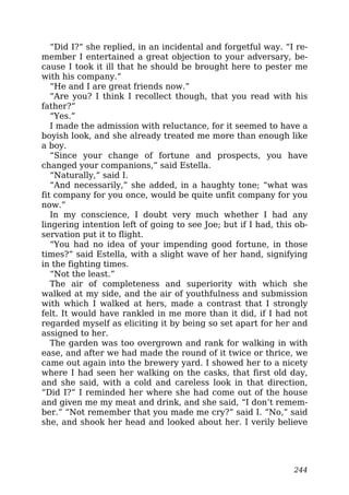 “Did I?” she replied, in an incidental and forgetful way. “I re-
member I entertained a great objection to your adversary, be-
cause I took it ill that he should be brought here to pester me
with his company.”
“He and I are great friends now.”
“Are you? I think I recollect though, that you read with his
father?”
“Yes.”
I made the admission with reluctance, for it seemed to have a
boyish look, and she already treated me more than enough like
a boy.
“Since your change of fortune and prospects, you have
changed your companions,” said Estella.
“Naturally,” said I.
“And necessarily,” she added, in a haughty tone; “what was
fit company for you once, would be quite unfit company for you
now.”
In my conscience, I doubt very much whether I had any
lingering intention left of going to see Joe; but if I had, this ob-
servation put it to flight.
“You had no idea of your impending good fortune, in those
times?” said Estella, with a slight wave of her hand, signifying
in the fighting times.
“Not the least.”
The air of completeness and superiority with which she
walked at my side, and the air of youthfulness and submission
with which I walked at hers, made a contrast that I strongly
felt. It would have rankled in me more than it did, if I had not
regarded myself as eliciting it by being so set apart for her and
assigned to her.
The garden was too overgrown and rank for walking in with
ease, and after we had made the round of it twice or thrice, we
came out again into the brewery yard. I showed her to a nicety
where I had seen her walking on the casks, that first old day,
and she said, with a cold and careless look in that direction,
“Did I?” I reminded her where she had come out of the house
and given me my meat and drink, and she said, “I don’t remem-
ber.” “Not remember that you made me cry?” said I. “No,” said
she, and shook her head and looked about her. I verily believe
244
 