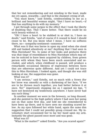 that her not remembering and not minding in the least, made
me cry again, inwardly,—and that is the sharpest crying of all.
“You must know,” said Estella, condescending to me as a
brilliant and beautiful woman might, “that I have no heart,—if
that has anything to do with my memory.”
I got through some jargon to the effect that I took the liberty
of doubting that. That I knew better. That there could be no
such beauty without it.
“Oh! I have a heart to be stabbed in or shot in, I have no
doubt,” said Estella, “and of course if it ceased to beat I should
cease to be. But you know what I mean. I have no softness
there, no— sympathy-sentiment—nonsense.”
What was it that was borne in upon my mind when she stood
still and looked attentively at me? Anything that I had seen in
Miss Havisham? No. In some of her looks and gestures there
was that tinge of resemblance to Miss Havisham which may of-
ten be noticed to have been acquired by children, from grown
person with whom they have been much associated and se-
cluded, and which, when childhood is passed, will produce a
remarkable occasional likeness of expression between faces
that are otherwise quite different. And yet I could not trace
this to Miss Havisham. I looked again, and though she was still
looking at me, the suggestion was gone.
What was it?
“I am serious,” said Estella, not so much with a frown (for
her brow was smooth) as with a darkening of her face; “if we
are to be thrown much together, you had better believe it at
once. No!” imperiously stopping me as I opened my lips. “I
have not bestowed my tenderness anywhere. I have never had
any such thing.”
In another moment we were in the brewery, so long disused,
and she pointed to the high gallery where I had seen her going
out on that same first day, and told me she remembered to
have been up there, and to have seen me standing scared be-
low. As my eyes followed her white hand, again the same dim
suggestion that I could not possibly grasp crossed me. My in-
voluntary start occasioned her to lay her hand upon my arm.
Instantly the ghost passed once more and was gone.
What was it?
“What is the matter?” asked Estella. “Are you scared again?”
245
 