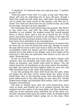 “I should be, if I believed what you said just now,” I replied,
to turn it off.
“Then you don’t? Very well. It is said, at any rate. Miss Hav-
isham will soon be expecting you at your old post, though I
think that might be laid aside now, with other old belongings.
Let us make one more round of the garden, and then go in.
Come! You shall not shed tears for my cruelty to-day; you shall
be my Page, and give me your shoulder.”
Her handsome dress had trailed upon the ground. She held it
in one hand now, and with the other lightly touched my
shoulder as we walked. We walked round the ruined garden
twice or thrice more, and it was all in bloom for me. If the
green and yellow growth of weed in the chinks of the old wall
had been the most precious flowers that ever blew, it could not
have been more cherished in my remembrance.
There was no discrepancy of years between us to remove her
far from me; we were of nearly the same age, though of course
the age told for more in her case than in mine; but the air of in-
accessibility which her beauty and her manner gave her, tor-
mented me in the midst of my delight, and at the height of the
assurance I felt that our patroness had chosen us for one an-
other. Wretched boy!
At last we went back into the house, and there I heard, with
surprise, that my guardian had come down to see Miss Hav-
isham on business, and would come back to dinner. The old
wintry branches of chandeliers in the room where the moulder-
ing table was spread had been lighted while we were out, and
Miss Havisham was in her chair and waiting for me.
It was like pushing the chair itself back into the past, when
we began the old slow circuit round about the ashes of the
bridal feast. But, in the funereal room, with that figure of the
grave fallen back in the chair fixing its eyes upon her, Estella
looked more bright and beautiful than before, and I was under
stronger enchantment.
The time so melted away, that our early dinner-hour drew
close at hand, and Estella left us to prepare herself. We had
stopped near the centre of the long table, and Miss Havisham,
with one of her withered arms stretched out of the chair, res-
ted that clenched hand upon the yellow cloth. As Estella looked
back over her shoulder before going out at the door, Miss
246
 