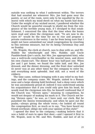 outside was nothing to what I underwent within. The terrors
that had assailed me whenever Mrs. Joe had gone near the
pantry, or out of the room, were only to be equalled by the re-
morse with which my mind dwelt on what my hands had done.
Under the weight of my wicked secret, I pondered whether the
Church would be powerful enough to shield me from the ven-
geance of the terrible young man, if I divulged to that estab-
lishment. I conceived the idea that the time when the banns
were read and when the clergyman said, “Ye are now to de-
clare it!” would be the time for me to rise and propose a
private conference in the vestry. I am far from being sure that I
might not have astonished our small congregation by resorting
to this extreme measure, but for its being Christmas Day and
no Sunday.
Mr. Wopsle, the clerk at church, was to dine with us; and Mr.
Hubble the wheelwright and Mrs. Hubble; and Uncle
Pumblechook (Joe’s uncle, but Mrs. Joe appropriated him), who
was a well-to-do cornchandler in the nearest town, and drove
his own chaise-cart. The dinner hour was half-past one. When
Joe and I got home, we found the table laid, and Mrs. Joe
dressed, and the dinner dressing, and the front door unlocked
(it never was at any other time) for the company to enter by,
and everything most splendid. And still, not a word of the
robbery.
The time came, without bringing with it any relief to my feel-
ings, and the company came. Mr. Wopsle, united to a Roman
nose and a large shining bald forehead, had a deep voice which
he was uncommonly proud of; indeed it was understood among
his acquaintance that if you could only give him his head, he
would read the clergyman into fits; he himself confessed that if
the Church was “thrown open,” meaning to competition, he
would not despair of making his mark in it. The Church not be-
ing “thrown open,” he was, as I have said, our clerk. But he
punished the Amens tremendously; and when he gave out the
psalm,—always giving the whole verse,—he looked all round
the congregation first, as much as to say, “You have heard my
friend overhead; oblige me with your opinion of this style!”
I opened the door to the company,—making believe that it
was a habit of ours to open that door,—and I opened it first to
Mr. Wopsle, next to Mr. and Mrs. Hubble, and last of all to
25
 