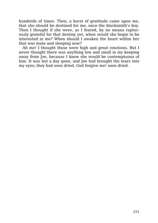 hundreds of times. Then, a burst of gratitude came upon me,
that she should be destined for me, once the blacksmith’s boy.
Then I thought if she were, as I feared, by no means raptur-
ously grateful for that destiny yet, when would she begin to be
interested in me? When should I awaken the heart within her
that was mute and sleeping now?
Ah me! I thought those were high and great emotions. But I
never thought there was anything low and small in my keeping
away from Joe, because I knew she would be contemptuous of
him. It was but a day gone, and Joe had brought the tears into
my eyes; they had soon dried, God forgive me! soon dried.
251
 