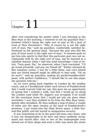 Chapter 11
After well considering the matter while I was dressing at the
Blue Boar in the morning, I resolved to tell my guardian that I
doubted Orlick’s being the right sort of man to fill a post of
trust at Miss Havisham’s. “Why of course he is not the right
sort of man, Pip,” said my guardian, comfortably satisfied be-
forehand on the general head, “because the man who fills the
post of trust never is the right sort of man.” It seemed quite to
put him into spirits to find that this particular post was not ex-
ceptionally held by the right sort of man, and he listened in a
satisfied manner while I told him what knowledge I had of Or-
lick. “Very good, Pip,” he observed, when I had concluded, “I’ll
go round presently, and pay our friend off.” Rather alarmed by
this summary action, I was for a little delay, and even hinted
that our friend himself might be difficult to deal with. “Oh no
he won’t,” said my guardian, making his pocket-handkerchief-
point, with perfect confidence; “I should like to see him argue
the question with me.”
As we were going back together to London by the midday
coach, and as I breakfasted under such terrors of Pumblechook
that I could scarcely hold my cup, this gave me an opportunity
of saying that I wanted a walk, and that I would go on along
the London road while Mr. Jaggers was occupied, if he would
let the coachman know that I would get into my place when
overtaken. I was thus enabled to fly from the Blue Boar imme-
diately after breakfast. By then making a loop of about a couple
of miles into the open country at the back of Pumblechook’s
premises, I got round into the High Street again, a little bey-
ond that pitfall, and felt myself in comparative security.
It was interesting to be in the quiet old town once more, and
it was not disagreeable to be here and there suddenly recog-
nized and stared after. One or two of the tradespeople even
darted out of their shops and went a little way down the street
252
 
