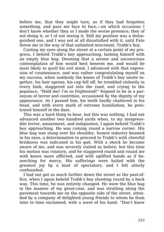 before me, that they might turn, as if they had forgotten
something, and pass me face to face,—on which occasions I
don’t know whether they or I made the worse pretence; they of
not doing it, or I of not seeing it. Still my position was a distin-
guished one, and I was not at all dissatisfied with it, until Fate
threw me in the way of that unlimited miscreant, Trabb’s boy.
Casting my eyes along the street at a certain point of my pro-
gress, I beheld Trabb’s boy approaching, lashing himself with
an empty blue bag. Deeming that a serene and unconscious
contemplation of him would best beseem me, and would be
most likely to quell his evil mind, I advanced with that expres-
sion of countenance, and was rather congratulating myself on
my success, when suddenly the knees of Trabb’s boy smote to-
gether, his hair uprose, his cap fell off, he trembled violently in
every limb, staggered out into the road, and crying to the
populace, “Hold me! I’m so frightened!” feigned to be in a par-
oxysm of terror and contrition, occasioned by the dignity of my
appearance. As I passed him, his teeth loudly chattered in his
head, and with every mark of extreme humiliation, he pros-
trated himself in the dust.
This was a hard thing to bear, but this was nothing. I had not
advanced another two hundred yards when, to my inexpress-
ible terror, amazement, and indignation, I again beheld Trabb’s
boy approaching. He was coming round a narrow corner. His
blue bag was slung over his shoulder, honest industry beamed
in his eyes, a determination to proceed to Trabb’s with cheerful
briskness was indicated in his gait. With a shock he became
aware of me, and was severely visited as before; but this time
his motion was rotatory, and he staggered round and round me
with knees more afflicted, and with uplifted hands as if be-
seeching for mercy. His sufferings were hailed with the
greatest joy by a knot of spectators, and I felt utterly
confounded.
I had not got as much further down the street as the post-of-
fice, when I again beheld Trabb’s boy shooting round by a back
way. This time, he was entirely changed. He wore the blue bag
in the manner of my great-coat, and was strutting along the
pavement towards me on the opposite side of the street, atten-
ded by a company of delighted young friends to whom he from
time to time exclaimed, with a wave of his hand, “Don’t know
253
 