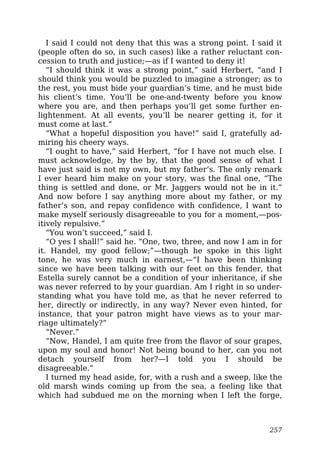 I said I could not deny that this was a strong point. I said it
(people often do so, in such cases) like a rather reluctant con-
cession to truth and justice;—as if I wanted to deny it!
“I should think it was a strong point,” said Herbert, “and I
should think you would be puzzled to imagine a stronger; as to
the rest, you must bide your guardian’s time, and he must bide
his client’s time. You’ll be one-and-twenty before you know
where you are, and then perhaps you’ll get some further en-
lightenment. At all events, you’ll be nearer getting it, for it
must come at last.”
“What a hopeful disposition you have!” said I, gratefully ad-
miring his cheery ways.
“I ought to have,” said Herbert, “for I have not much else. I
must acknowledge, by the by, that the good sense of what I
have just said is not my own, but my father’s. The only remark
I ever heard him make on your story, was the final one, “The
thing is settled and done, or Mr. Jaggers would not be in it.”
And now before I say anything more about my father, or my
father’s son, and repay confidence with confidence, I want to
make myself seriously disagreeable to you for a moment,—pos-
itively repulsive.”
“You won’t succeed,” said I.
“O yes I shall!” said he. “One, two, three, and now I am in for
it. Handel, my good fellow;”—though he spoke in this light
tone, he was very much in earnest,—“I have been thinking
since we have been talking with our feet on this fender, that
Estella surely cannot be a condition of your inheritance, if she
was never referred to by your guardian. Am I right in so under-
standing what you have told me, as that he never referred to
her, directly or indirectly, in any way? Never even hinted, for
instance, that your patron might have views as to your mar-
riage ultimately?”
“Never.”
“Now, Handel, I am quite free from the flavor of sour grapes,
upon my soul and honor! Not being bound to her, can you not
detach yourself from her?—I told you I should be
disagreeable.”
I turned my head aside, for, with a rush and a sweep, like the
old marsh winds coming up from the sea, a feeling like that
which had subdued me on the morning when I left the forge,
257
 