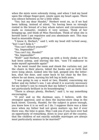when the mists were solemnly rising, and when I laid my hand
upon the village finger-post, smote upon my heart again. There
was silence between us for a little while.
“Yes; but my dear Handel,” Herbert went on, as if we had
been talking, instead of silent, “its having been so strongly
rooted in the breast of a boy whom nature and circumstances
made so romantic, renders it very serious. Think of her
bringing-up, and think of Miss Havisham. Think of what she is
herself (now I am repulsive and you abominate me). This may
lead to miserable things.”
“I know it, Herbert,” said I, with my head still turned away,
“but I can’t help it.”
“You can’t detach yourself?”
“No. Impossible!”
“You can’t try, Handel?”
“No. Impossible!”
“Well!” said Herbert, getting up with a lively shake as if he
had been asleep, and stirring the fire, “now I’ll endeavor to
make myself agreeable again!”
So he went round the room and shook the curtains out, put
the chairs in their places, tidied the books and so forth that
were lying about, looked into the hall, peeped into the letter-
box, shut the door, and came back to his chair by the fire:
where he sat down, nursing his left leg in both arms.
“I was going to say a word or two, Handel, concerning my
father and my father’s son. I am afraid it is scarcely necessary
for my father’s son to remark that my father’s establishment is
not particularly brilliant in its housekeeping.”
“There is always plenty, Herbert,” said I, to say something
encouraging.
“O yes! and so the dustman says, I believe, with the
strongest approval, and so does the marine-store shop in the
back street. Gravely, Handel, for the subject is grave enough,
you know how it is as well as I do. I suppose there was a time
once when my father had not given matters up; but if ever
there was, the time is gone. May I ask you if you have ever had
an opportunity of remarking, down in your part of the country,
that the children of not exactly suitable marriages are always
most particularly anxious to be married?”
258
 