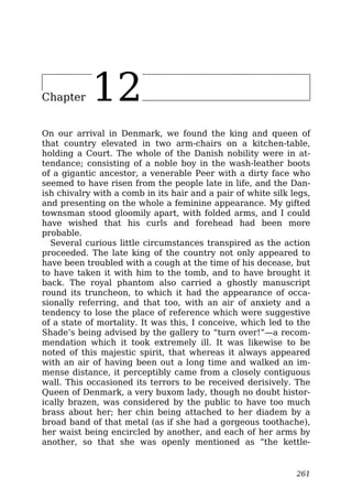 Chapter 12
On our arrival in Denmark, we found the king and queen of
that country elevated in two arm-chairs on a kitchen-table,
holding a Court. The whole of the Danish nobility were in at-
tendance; consisting of a noble boy in the wash-leather boots
of a gigantic ancestor, a venerable Peer with a dirty face who
seemed to have risen from the people late in life, and the Dan-
ish chivalry with a comb in its hair and a pair of white silk legs,
and presenting on the whole a feminine appearance. My gifted
townsman stood gloomily apart, with folded arms, and I could
have wished that his curls and forehead had been more
probable.
Several curious little circumstances transpired as the action
proceeded. The late king of the country not only appeared to
have been troubled with a cough at the time of his decease, but
to have taken it with him to the tomb, and to have brought it
back. The royal phantom also carried a ghostly manuscript
round its truncheon, to which it had the appearance of occa-
sionally referring, and that too, with an air of anxiety and a
tendency to lose the place of reference which were suggestive
of a state of mortality. It was this, I conceive, which led to the
Shade’s being advised by the gallery to “turn over!”—a recom-
mendation which it took extremely ill. It was likewise to be
noted of this majestic spirit, that whereas it always appeared
with an air of having been out a long time and walked an im-
mense distance, it perceptibly came from a closely contiguous
wall. This occasioned its terrors to be received derisively. The
Queen of Denmark, a very buxom lady, though no doubt histor-
ically brazen, was considered by the public to have too much
brass about her; her chin being attached to her diadem by a
broad band of that metal (as if she had a gorgeous toothache),
her waist being encircled by another, and each of her arms by
another, so that she was openly mentioned as “the kettle-
261
 