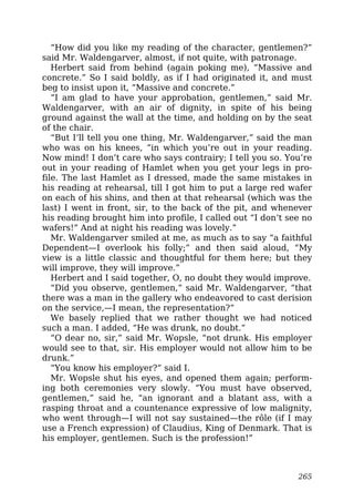 “How did you like my reading of the character, gentlemen?”
said Mr. Waldengarver, almost, if not quite, with patronage.
Herbert said from behind (again poking me), “Massive and
concrete.” So I said boldly, as if I had originated it, and must
beg to insist upon it, “Massive and concrete.”
“I am glad to have your approbation, gentlemen,” said Mr.
Waldengarver, with an air of dignity, in spite of his being
ground against the wall at the time, and holding on by the seat
of the chair.
“But I’ll tell you one thing, Mr. Waldengarver,” said the man
who was on his knees, “in which you’re out in your reading.
Now mind! I don’t care who says contrairy; I tell you so. You’re
out in your reading of Hamlet when you get your legs in pro-
file. The last Hamlet as I dressed, made the same mistakes in
his reading at rehearsal, till I got him to put a large red wafer
on each of his shins, and then at that rehearsal (which was the
last) I went in front, sir, to the back of the pit, and whenever
his reading brought him into profile, I called out “I don’t see no
wafers!” And at night his reading was lovely.”
Mr. Waldengarver smiled at me, as much as to say “a faithful
Dependent—I overlook his folly;” and then said aloud, “My
view is a little classic and thoughtful for them here; but they
will improve, they will improve.”
Herbert and I said together, O, no doubt they would improve.
“Did you observe, gentlemen,” said Mr. Waldengarver, “that
there was a man in the gallery who endeavored to cast derision
on the service,—I mean, the representation?”
We basely replied that we rather thought we had noticed
such a man. I added, “He was drunk, no doubt.”
“O dear no, sir,” said Mr. Wopsle, “not drunk. His employer
would see to that, sir. His employer would not allow him to be
drunk.”
“You know his employer?” said I.
Mr. Wopsle shut his eyes, and opened them again; perform-
ing both ceremonies very slowly. “You must have observed,
gentlemen,” said he, “an ignorant and a blatant ass, with a
rasping throat and a countenance expressive of low malignity,
who went through—I will not say sustained—the rôle (if I may
use a French expression) of Claudius, King of Denmark. That is
his employer, gentlemen. Such is the profession!”
265
 