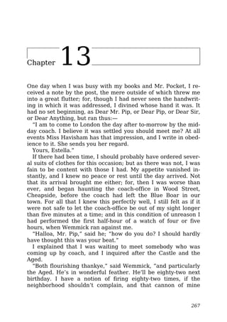 Chapter 13
One day when I was busy with my books and Mr. Pocket, I re-
ceived a note by the post, the mere outside of which threw me
into a great flutter; for, though I had never seen the handwrit-
ing in which it was addressed, I divined whose hand it was. It
had no set beginning, as Dear Mr. Pip, or Dear Pip, or Dear Sir,
or Dear Anything, but ran thus:—
“I am to come to London the day after to-morrow by the mid-
day coach. I believe it was settled you should meet me? At all
events Miss Havisham has that impression, and I write in obed-
ience to it. She sends you her regard.
Yours, Estella.”
If there had been time, I should probably have ordered sever-
al suits of clothes for this occasion; but as there was not, I was
fain to be content with those I had. My appetite vanished in-
stantly, and I knew no peace or rest until the day arrived. Not
that its arrival brought me either; for, then I was worse than
ever, and began haunting the coach-office in Wood Street,
Cheapside, before the coach had left the Blue Boar in our
town. For all that I knew this perfectly well, I still felt as if it
were not safe to let the coach-office be out of my sight longer
than five minutes at a time; and in this condition of unreason I
had performed the first half-hour of a watch of four or five
hours, when Wemmick ran against me.
“Halloa, Mr. Pip,” said he; “how do you do? I should hardly
have thought this was your beat.”
I explained that I was waiting to meet somebody who was
coming up by coach, and I inquired after the Castle and the
Aged.
“Both flourishing thankye,” said Wemmick, “and particularly
the Aged. He’s in wonderful feather. He’ll be eighty-two next
birthday. I have a notion of firing eighty-two times, if the
neighborhood shouldn’t complain, and that cannon of mine
267
 