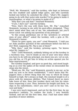 “Well, Mr. Wemmick,” said the turnkey, who kept us between
the two studded and spiked lodge gates, and who carefully
locked one before he unlocked the other, “what’s Mr. Jaggers
going to do with that water-side murder? Is he going to make it
manslaughter, or what’s he going to make of it?”
“Why don’t you ask him?” returned Wemmick.
“O yes, I dare say!” said the turnkey.
“Now, that’s the way with them here, Mr. Pip,” remarked
Wemmick, turning to me with his post-office elongated. “They
don’t mind what they ask of me, the subordinate; but you’ll
never catch ’em asking any questions of my principal.”
“Is this young gentleman one of the ‘prentices or articled
ones of your office?” asked the turnkey, with a grin at Mr.
Wemmick’s humor.
“There he goes again, you see!” cried Wemmick, “I told you
so! Asks another question of the subordinate before his first is
dry! Well, supposing Mr. Pip is one of them?”
“Why then,” said the turnkey, grinning again, “he knows
what Mr. Jaggers is.”
“Yah!” cried Wemmick, suddenly hitting out at the turnkey in
a facetious way, “you’re dumb as one of your own keys when
you have to do with my principal, you know you are. Let us out,
you old fox, or I’ll get him to bring an action against you for
false imprisonment.”
The turnkey laughed, and gave us good day, and stood laugh-
ing at us over the spikes of the wicket when we descended the
steps into the street.
“Mind you, Mr. Pip,” said Wemmick, gravely in my ear, as he
took my arm to be more confidential; “I don’t know that Mr.
Jaggers does a better thing than the way in which he keeps
himself so high. He’s always so high. His constant height is of a
piece with his immense abilities. That Colonel durst no more
take leave of him, than that turnkey durst ask him his inten-
tions respecting a case. Then, between his height and them, he
slips in his subordinate,—don’t you see?—and so he has ’em,
soul and body.”
I was very much impressed, and not for the first time, by my
guardian’s subtlety. To confess the truth, I very heartily
wished, and not for the first time, that I had had some other
guardian of minor abilities.
271
 
