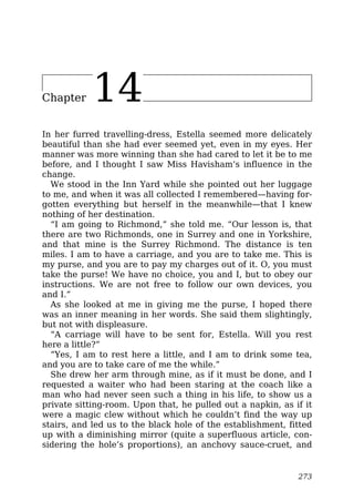 Chapter 14
In her furred travelling-dress, Estella seemed more delicately
beautiful than she had ever seemed yet, even in my eyes. Her
manner was more winning than she had cared to let it be to me
before, and I thought I saw Miss Havisham’s influence in the
change.
We stood in the Inn Yard while she pointed out her luggage
to me, and when it was all collected I remembered—having for-
gotten everything but herself in the meanwhile—that I knew
nothing of her destination.
“I am going to Richmond,” she told me. “Our lesson is, that
there are two Richmonds, one in Surrey and one in Yorkshire,
and that mine is the Surrey Richmond. The distance is ten
miles. I am to have a carriage, and you are to take me. This is
my purse, and you are to pay my charges out of it. O, you must
take the purse! We have no choice, you and I, but to obey our
instructions. We are not free to follow our own devices, you
and I.”
As she looked at me in giving me the purse, I hoped there
was an inner meaning in her words. She said them slightingly,
but not with displeasure.
“A carriage will have to be sent for, Estella. Will you rest
here a little?”
“Yes, I am to rest here a little, and I am to drink some tea,
and you are to take care of me the while.”
She drew her arm through mine, as if it must be done, and I
requested a waiter who had been staring at the coach like a
man who had never seen such a thing in his life, to show us a
private sitting-room. Upon that, he pulled out a napkin, as if it
were a magic clew without which he couldn’t find the way up
stairs, and led us to the black hole of the establishment, fitted
up with a diminishing mirror (quite a superfluous article, con-
sidering the hole’s proportions), an anchovy sauce-cruet, and
273
 