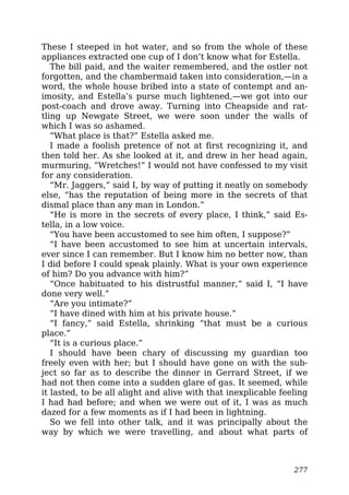 These I steeped in hot water, and so from the whole of these
appliances extracted one cup of I don’t know what for Estella.
The bill paid, and the waiter remembered, and the ostler not
forgotten, and the chambermaid taken into consideration,—in a
word, the whole house bribed into a state of contempt and an-
imosity, and Estella’s purse much lightened,—we got into our
post-coach and drove away. Turning into Cheapside and rat-
tling up Newgate Street, we were soon under the walls of
which I was so ashamed.
“What place is that?” Estella asked me.
I made a foolish pretence of not at first recognizing it, and
then told her. As she looked at it, and drew in her head again,
murmuring, “Wretches!” I would not have confessed to my visit
for any consideration.
“Mr. Jaggers,” said I, by way of putting it neatly on somebody
else, “has the reputation of being more in the secrets of that
dismal place than any man in London.”
“He is more in the secrets of every place, I think,” said Es-
tella, in a low voice.
“You have been accustomed to see him often, I suppose?”
“I have been accustomed to see him at uncertain intervals,
ever since I can remember. But I know him no better now, than
I did before I could speak plainly. What is your own experience
of him? Do you advance with him?”
“Once habituated to his distrustful manner,” said I, “I have
done very well.”
“Are you intimate?”
“I have dined with him at his private house.”
“I fancy,” said Estella, shrinking “that must be a curious
place.”
“It is a curious place.”
I should have been chary of discussing my guardian too
freely even with her; but I should have gone on with the sub-
ject so far as to describe the dinner in Gerrard Street, if we
had not then come into a sudden glare of gas. It seemed, while
it lasted, to be all alight and alive with that inexplicable feeling
I had had before; and when we were out of it, I was as much
dazed for a few moments as if I had been in lightning.
So we fell into other talk, and it was principally about the
way by which we were travelling, and about what parts of
277
 