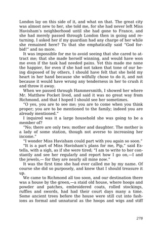 London lay on this side of it, and what on that. The great city
was almost new to her, she told me, for she had never left Miss
Havisham’s neighborhood until she had gone to France, and
she had merely passed through London then in going and re-
turning. I asked her if my guardian had any charge of her while
she remained here? To that she emphatically said “God for-
bid!” and no more.
It was impossible for me to avoid seeing that she cared to at-
tract me; that she made herself winning, and would have won
me even if the task had needed pains. Yet this made me none
the happier, for even if she had not taken that tone of our be-
ing disposed of by others, I should have felt that she held my
heart in her hand because she wilfully chose to do it, and not
because it would have wrung any tenderness in her to crush it
and throw it away.
When we passed through Hammersmith, I showed her where
Mr. Matthew Pocket lived, and said it was no great way from
Richmond, and that I hoped I should see her sometimes.
“O yes, you are to see me; you are to come when you think
proper; you are to be mentioned to the family; indeed you are
already mentioned.”
I inquired was it a large household she was going to be a
member of?
“No; there are only two; mother and daughter. The mother is
a lady of some station, though not averse to increasing her
income.”
“I wonder Miss Havisham could part with you again so soon.”
“It is a part of Miss Havisham’s plans for me, Pip,” said Es-
tella, with a sigh, as if she were tired; “I am to write to her con-
stantly and see her regularly and report how I go on,—I and
the jewels,— for they are nearly all mine now.”
It was the first time she had ever called me by my name. Of
course she did so purposely, and knew that I should treasure it
up.
We came to Richmond all too soon, and our destination there
was a house by the green,—a staid old house, where hoops and
powder and patches, embroidered coats, rolled stockings,
ruffles and swords, had had their court days many a time.
Some ancient trees before the house were still cut into fash-
ions as formal and unnatural as the hoops and wigs and stiff
278
 