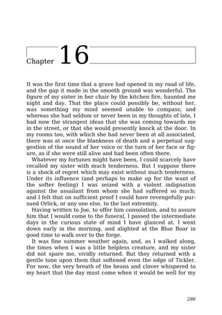 Chapter 16
It was the first time that a grave had opened in my road of life,
and the gap it made in the smooth ground was wonderful. The
figure of my sister in her chair by the kitchen fire, haunted me
night and day. That the place could possibly be, without her,
was something my mind seemed unable to compass; and
whereas she had seldom or never been in my thoughts of late, I
had now the strangest ideas that she was coming towards me
in the street, or that she would presently knock at the door. In
my rooms too, with which she had never been at all associated,
there was at once the blankness of death and a perpetual sug-
gestion of the sound of her voice or the turn of her face or fig-
ure, as if she were still alive and had been often there.
Whatever my fortunes might have been, I could scarcely have
recalled my sister with much tenderness. But I suppose there
is a shock of regret which may exist without much tenderness.
Under its influence (and perhaps to make up for the want of
the softer feeling) I was seized with a violent indignation
against the assailant from whom she had suffered so much;
and I felt that on sufficient proof I could have revengefully pur-
sued Orlick, or any one else, to the last extremity.
Having written to Joe, to offer him consolation, and to assure
him that I would come to the funeral, I passed the intermediate
days in the curious state of mind I have glanced at. I went
down early in the morning, and alighted at the Blue Boar in
good time to walk over to the forge.
It was fine summer weather again, and, as I walked along,
the times when I was a little helpless creature, and my sister
did not spare me, vividly returned. But they returned with a
gentle tone upon them that softened even the edge of Tickler.
For now, the very breath of the beans and clover whispered to
my heart that the day must come when it would be well for my
286
 