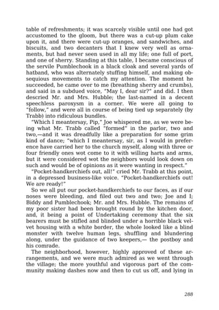 table of refreshments; it was scarcely visible until one had got
accustomed to the gloom, but there was a cut-up plum cake
upon it, and there were cut-up oranges, and sandwiches, and
biscuits, and two decanters that I knew very well as orna-
ments, but had never seen used in all my life; one full of port,
and one of sherry. Standing at this table, I became conscious of
the servile Pumblechook in a black cloak and several yards of
hatband, who was alternately stuffing himself, and making ob-
sequious movements to catch my attention. The moment he
succeeded, he came over to me (breathing sherry and crumbs),
and said in a subdued voice, “May I, dear sir?” and did. I then
descried Mr. and Mrs. Hubble; the last-named in a decent
speechless paroxysm in a corner. We were all going to
“follow,” and were all in course of being tied up separately (by
Trabb) into ridiculous bundles.
“Which I meantersay, Pip,” Joe whispered me, as we were be-
ing what Mr. Trabb called “formed” in the parlor, two and
two,—and it was dreadfully like a preparation for some grim
kind of dance; “which I meantersay, sir, as I would in prefer-
ence have carried her to the church myself, along with three or
four friendly ones wot come to it with willing harts and arms,
but it were considered wot the neighbors would look down on
such and would be of opinions as it were wanting in respect.”
“Pocket-handkerchiefs out, all!” cried Mr. Trabb at this point,
in a depressed business-like voice. “Pocket-handkerchiefs out!
We are ready!”
So we all put our pocket-handkerchiefs to our faces, as if our
noses were bleeding, and filed out two and two; Joe and I;
Biddy and Pumblechook; Mr. and Mrs. Hubble. The remains of
my poor sister had been brought round by the kitchen door,
and, it being a point of Undertaking ceremony that the six
bearers must be stifled and blinded under a horrible black vel-
vet housing with a white border, the whole looked like a blind
monster with twelve human legs, shuffling and blundering
along, under the guidance of two keepers,— the postboy and
his comrade.
The neighborhood, however, highly approved of these ar-
rangements, and we were much admired as we went through
the village; the more youthful and vigorous part of the com-
munity making dashes now and then to cut us off, and lying in
288
 