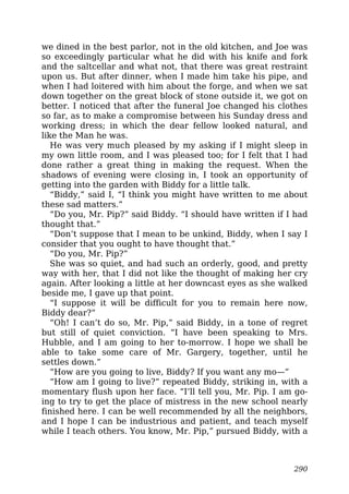 we dined in the best parlor, not in the old kitchen, and Joe was
so exceedingly particular what he did with his knife and fork
and the saltcellar and what not, that there was great restraint
upon us. But after dinner, when I made him take his pipe, and
when I had loitered with him about the forge, and when we sat
down together on the great block of stone outside it, we got on
better. I noticed that after the funeral Joe changed his clothes
so far, as to make a compromise between his Sunday dress and
working dress; in which the dear fellow looked natural, and
like the Man he was.
He was very much pleased by my asking if I might sleep in
my own little room, and I was pleased too; for I felt that I had
done rather a great thing in making the request. When the
shadows of evening were closing in, I took an opportunity of
getting into the garden with Biddy for a little talk.
“Biddy,” said I, “I think you might have written to me about
these sad matters.”
“Do you, Mr. Pip?” said Biddy. “I should have written if I had
thought that.”
“Don’t suppose that I mean to be unkind, Biddy, when I say I
consider that you ought to have thought that.”
“Do you, Mr. Pip?”
She was so quiet, and had such an orderly, good, and pretty
way with her, that I did not like the thought of making her cry
again. After looking a little at her downcast eyes as she walked
beside me, I gave up that point.
“I suppose it will be difficult for you to remain here now,
Biddy dear?”
“Oh! I can’t do so, Mr. Pip,” said Biddy, in a tone of regret
but still of quiet conviction. “I have been speaking to Mrs.
Hubble, and I am going to her to-morrow. I hope we shall be
able to take some care of Mr. Gargery, together, until he
settles down.”
“How are you going to live, Biddy? If you want any mo—”
“How am I going to live?” repeated Biddy, striking in, with a
momentary flush upon her face. “I’ll tell you, Mr. Pip. I am go-
ing to try to get the place of mistress in the new school nearly
finished here. I can be well recommended by all the neighbors,
and I hope I can be industrious and patient, and teach myself
while I teach others. You know, Mr. Pip,” pursued Biddy, with a
290
 