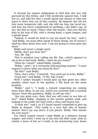 It revived my utmost indignation to find that she was still
pursued by this fellow, and I felt inveterate against him. I told
her so, and told her that I would spend any money or take any
pains to drive him out of that country. By degrees she led me
into more temperate talk, and she told me how Joe loved me,
and how Joe never complained of anything,—she didn’t say, of
me; she had no need; I knew what she meant,—but ever did his
duty in his way of life, with a strong hand, a quiet tongue, and
a gentle heart.
“Indeed, it would be hard to say too much for him,” said I;
“and Biddy, we must often speak of these things, for of course I
shall be often down here now. I am not going to leave poor Joe
alone.”
Biddy said never a single word.
“Biddy, don’t you hear me?”
“Yes, Mr. Pip.”
“Not to mention your calling me Mr. Pip,—which appears to
me to be in bad taste, Biddy,—what do you mean?”
“What do I mean?” asked Biddy, timidly.
“Biddy,” said I, in a virtuously self-asserting manner, “I must
request to know what you mean by this?”
“By this?” said Biddy.
“Now, don’t echo,” I retorted. “You used not to echo, Biddy.”
“Used not!” said Biddy. “O Mr. Pip! Used!”
Well! I rather thought I would give up that point too. After
another silent turn in the garden, I fell back on the main
position.
“Biddy,” said I, “I made a remark respecting my coming
down here often, to see Joe, which you received with a marked
silence. Have the goodness, Biddy, to tell me why.”
“Are you quite sure, then, that you will come to see him of-
ten?” asked Biddy, stopping in the narrow garden walk, and
looking at me under the stars with a clear and honest eye.
“O dear me!” said I, as if I found myself compelled to give up
Biddy in despair. “This really is a very bad side of human
nature! Don’t say any more, if you please, Biddy. This shocks
me very much.”
For which cogent reason I kept Biddy at a distance during
supper, and when I went up to my own old little room, took as
stately a leave of her as I could, in my murmuring soul, deem
292
 