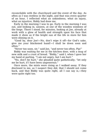 reconcilable with the churchyard and the event of the day. As
often as I was restless in the night, and that was every quarter
of an hour, I reflected what an unkindness, what an injury,
what an injustice, Biddy had done me.
Early in the morning I was to go. Early in the morning I was
out, and looking in, unseen, at one of the wooden windows of
the forge. There I stood, for minutes, looking at Joe, already at
work with a glow of health and strength upon his face that
made it show as if the bright sun of the life in store for him
were shining on it.
“Good by, dear Joe!—No, don’t wipe it off—for God’s sake,
give me your blackened hand!—I shall be down soon and
often.”
“Never too soon, sir,” said Joe, “and never too often, Pip!”
Biddy was waiting for me at the kitchen door, with a mug of
new milk and a crust of bread. “Biddy,” said I, when I gave her
my hand at parting, “I am not angry, but I am hurt.”
“No, don’t be hurt,” she pleaded quite pathetically; “let only
me be hurt, if I have been ungenerous.”
Once more, the mists were rising as I walked away. If they
disclosed to me, as I suspect they did, that I should not come
back, and that Biddy was quite right, all I can say is,—they
were quite right too.
293
 