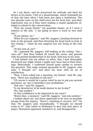 As I sat down, and he preserved his attitude and bent his
brows at his boots, I felt at a disadvantage, which reminded me
of that old time when I had been put upon a tombstone. The
two ghastly casts on the shelf were not far from him, and their
expression was as if they were making a stupid apoplectic at-
tempt to attend to the conversation.
“Now my young friend,” my guardian began, as if I were a
witness in the box, “I am going to have a word or two with
you.”
“If you please, sir.”
“What do you suppose,” said Mr. Jaggers, bending forward to
look at the ground, and then throwing his head back to look at
the ceiling,— “what do you suppose you are living at the rate
of?”
“At the rate of, sir?”
“At,” repeated Mr. Jaggers, still looking at the ceiling, “the—
rate—of?” And then looked all round the room, and paused
with his pocket-handkerchief in his hand, half-way to his nose.
I had looked into my affairs so often, that I had thoroughly
destroyed any slight notion I might ever have had of their bear-
ings. Reluctantly, I confessed myself quite unable to answer
the question. This reply seemed agreeable to Mr. Jaggers, who
said, “I thought so!” and blew his nose with an air of
satisfaction.
“Now, I have asked you a question, my friend,” said Mr. Jag-
gers. “Have you anything to ask me?”
“Of course it would be a great relief to me to ask you several
questions, sir; but I remember your prohibition.”
“Ask one,” said Mr. Jaggers.
“Is my benefactor to be made known to me to-day?”
“No. Ask another.”
“Is that confidence to be imparted to me soon?”
“Waive that, a moment,” said Mr. Jaggers, “and ask another.”
I looked about me, but there appeared to be now no possible
escape from the inquiry, “Have-I—anything to receive, sir?” On
that, Mr. Jaggers said, triumphantly, “I thought we should
come to it!” and called to Wemmick to give him that piece of
paper. Wemmick appeared, handed it in, and disappeared.
295
 