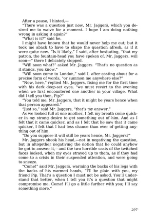 After a pause, I hinted,—
“There was a question just now, Mr. Jaggers, which you de-
sired me to waive for a moment. I hope I am doing nothing
wrong in asking it again?”
“What is it?” said he.
I might have known that he would never help me out; but it
took me aback to have to shape the question afresh, as if it
were quite new. “Is it likely,” I said, after hesitating, “that my
patron, the fountain-head you have spoken of, Mr. Jaggers, will
soon—” there I delicately stopped.
“Will soon what?” asked Mr. Jaggers. “That’s no question as
it stands, you know.”
“Will soon come to London,” said I, after casting about for a
precise form of words, “or summon me anywhere else?”
“Now, here,” replied Mr. Jaggers, fixing me for the first time
with his dark deep-set eyes, “we must revert to the evening
when we first encountered one another in your village. What
did I tell you then, Pip?”
“You told me, Mr. Jaggers, that it might be years hence when
that person appeared.”
“Just so,” said Mr. Jaggers, “that’s my answer.”
As we looked full at one another, I felt my breath come quick-
er in my strong desire to get something out of him. And as I
felt that it came quicker, and as I felt that he saw that it came
quicker, I felt that I had less chance than ever of getting any-
thing out of him.
“Do you suppose it will still be years hence, Mr. Jaggers?”
Mr. Jaggers shook his head,—not in negativing the question,
but in altogether negativing the notion that he could anyhow
be got to answer it,—and the two horrible casts of the twitched
faces looked, when my eyes strayed up to them, as if they had
come to a crisis in their suspended attention, and were going
to sneeze.
“Come!” said Mr. Jaggers, warming the backs of his legs with
the backs of his warmed hands, “I’ll be plain with you, my
friend Pip. That’s a question I must not be asked. You’ll under-
stand that better, when I tell you it’s a question that might
compromise me. Come! I’ll go a little further with you; I’ll say
something more.”
297
 