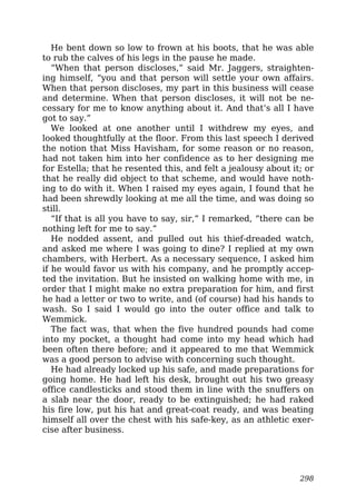 He bent down so low to frown at his boots, that he was able
to rub the calves of his legs in the pause he made.
“When that person discloses,” said Mr. Jaggers, straighten-
ing himself, “you and that person will settle your own affairs.
When that person discloses, my part in this business will cease
and determine. When that person discloses, it will not be ne-
cessary for me to know anything about it. And that’s all I have
got to say.”
We looked at one another until I withdrew my eyes, and
looked thoughtfully at the floor. From this last speech I derived
the notion that Miss Havisham, for some reason or no reason,
had not taken him into her confidence as to her designing me
for Estella; that he resented this, and felt a jealousy about it; or
that he really did object to that scheme, and would have noth-
ing to do with it. When I raised my eyes again, I found that he
had been shrewdly looking at me all the time, and was doing so
still.
“If that is all you have to say, sir,” I remarked, “there can be
nothing left for me to say.”
He nodded assent, and pulled out his thief-dreaded watch,
and asked me where I was going to dine? I replied at my own
chambers, with Herbert. As a necessary sequence, I asked him
if he would favor us with his company, and he promptly accep-
ted the invitation. But he insisted on walking home with me, in
order that I might make no extra preparation for him, and first
he had a letter or two to write, and (of course) had his hands to
wash. So I said I would go into the outer office and talk to
Wemmick.
The fact was, that when the five hundred pounds had come
into my pocket, a thought had come into my head which had
been often there before; and it appeared to me that Wemmick
was a good person to advise with concerning such thought.
He had already locked up his safe, and made preparations for
going home. He had left his desk, brought out his two greasy
office candlesticks and stood them in line with the snuffers on
a slab near the door, ready to be extinguished; he had raked
his fire low, put his hat and great-coat ready, and was beating
himself all over the chest with his safe-key, as an athletic exer-
cise after business.
298
 