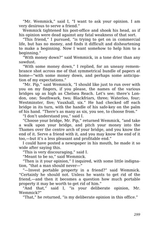 “Mr. Wemmick,” said I, “I want to ask your opinion. I am
very desirous to serve a friend.”
Wemmick tightened his post-office and shook his head, as if
his opinion were dead against any fatal weakness of that sort.
“This friend,” I pursued, “is trying to get on in commercial
life, but has no money, and finds it difficult and disheartening
to make a beginning. Now I want somehow to help him to a
beginning.”
“With money down?” said Wemmick, in a tone drier than any
sawdust.
“With some money down,” I replied, for an uneasy remem-
brance shot across me of that symmetrical bundle of papers at
home—“with some money down, and perhaps some anticipa-
tion of my expectations.”
“Mr. Pip,” said Wemmick, “I should like just to run over with
you on my fingers, if you please, the names of the various
bridges up as high as Chelsea Reach. Let’s see; there’s Lon-
don, one; Southwark, two; Blackfriars, three; Waterloo, four;
Westminster, five; Vauxhall, six.” He had checked off each
bridge in its turn, with the handle of his safe-key on the palm
of his hand. “There’s as many as six, you see, to choose from.”
“I don’t understand you,” said I.
“Choose your bridge, Mr. Pip,” returned Wemmick, “and take
a walk upon your bridge, and pitch your money into the
Thames over the centre arch of your bridge, and you know the
end of it. Serve a friend with it, and you may know the end of it
too,—but it’s a less pleasant and profitable end.”
I could have posted a newspaper in his mouth, he made it so
wide after saying this.
“This is very discouraging,” said I.
“Meant to be so,” said Wemmick.
“Then is it your opinion,” I inquired, with some little indigna-
tion, “that a man should never—”
“—Invest portable property in a friend?” said Wemmick.
“Certainly he should not. Unless he wants to get rid of the
friend,—and then it becomes a question how much portable
property it may be worth to get rid of him.”
“And that,” said I, “is your deliberate opinion, Mr.
Wemmick?”
“That,” he returned, “is my deliberate opinion in this office.”
299
 